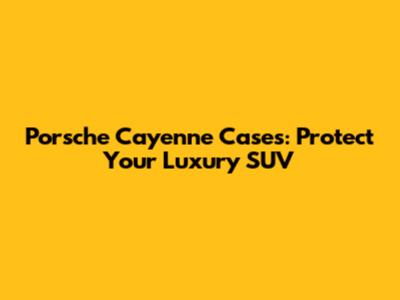Porsche Cayenne Cases: Protect Your Luxury SUV
