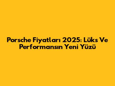 Porsche Fiyatları 2025: Lüks Ve Performansın Yeni Yüzü
