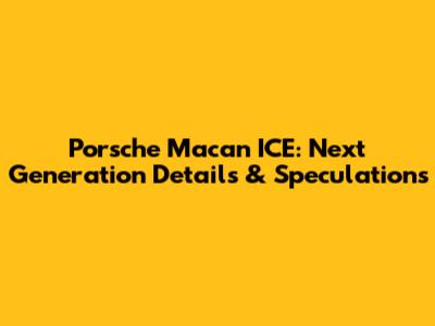 Porsche Macan ICE: Next Generation Details & Speculations