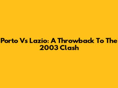 Porto Vs Lazio: A Throwback To The 2003 Clash