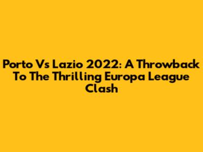 Porto Vs Lazio 2022: A Throwback To The Thrilling Europa League Clash