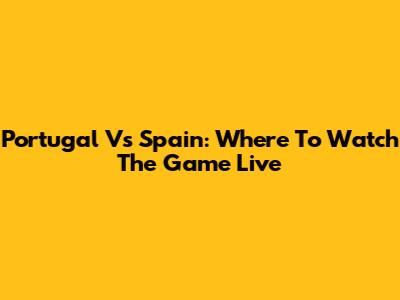Portugal Vs Spain: Where To Watch The Game Live