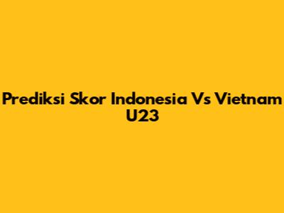Prediksi Skor Indonesia Vs Vietnam U23