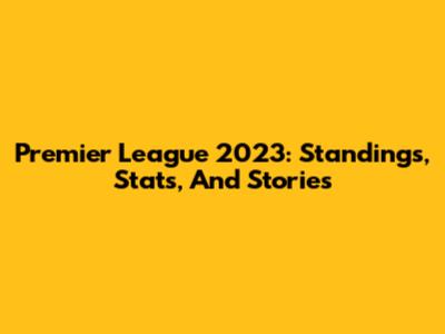 Premier League 2023: Standings, Stats, And Stories