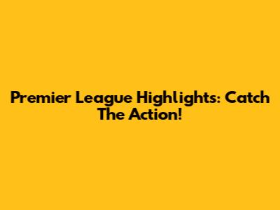 Premier League Highlights: Catch The Action!