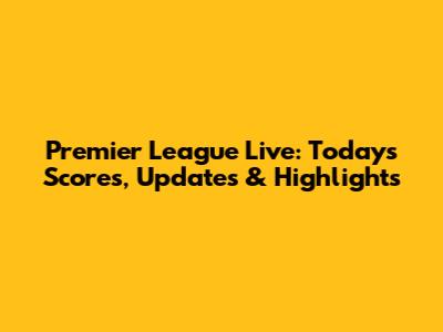 Premier League Live: Today's Scores, Updates & Highlights