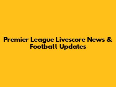Premier League Livescore News & Football Updates