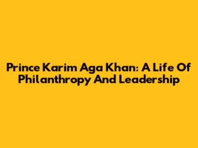 Prince Karim Aga Khan: A Life Of Philanthropy And Leadership