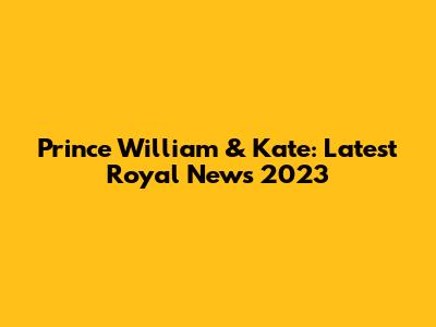 Prince William & Kate: Latest Royal News 2023