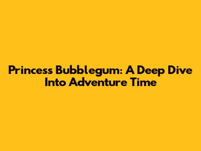 Princess Bubblegum: A Deep Dive Into Adventure Time