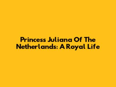 Princess Juliana Of The Netherlands: A Royal Life