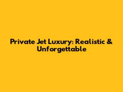 Private Jet Luxury: Realistic & Unforgettable