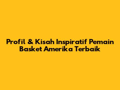 Profil & Kisah Inspiratif Pemain Basket Amerika Terbaik