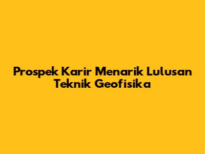 Prospek Karir Menarik Lulusan Teknik Geofisika