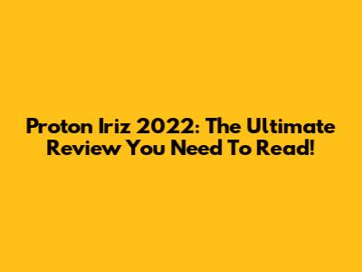 Proton Iriz 2022: The Ultimate Review You Need To Read!