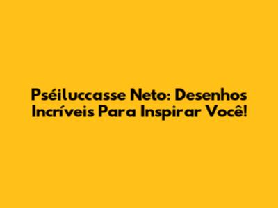 Pséiluccasse Neto: Desenhos Incríveis Para Inspirar Você!