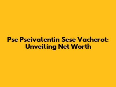 Pse Pseivalentin Sese Vacherot: Unveiling Net Worth
