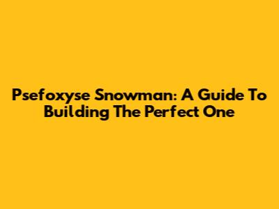Psefoxyse Snowman: A Guide To Building The Perfect One
