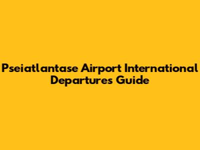 Pseiatlantase Airport International Departures Guide