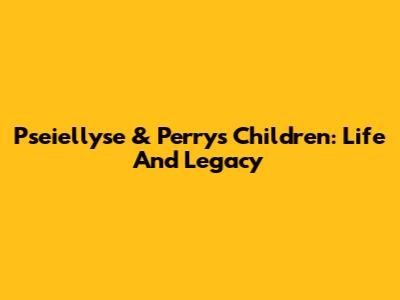 Pseiellyse & Perry's Children: Life And Legacy