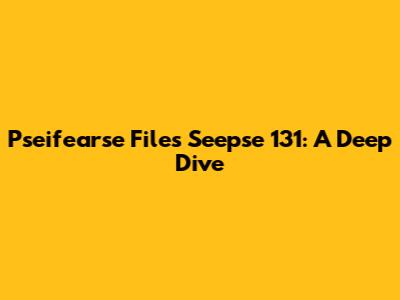 Pseifearse Files Seepse 131: A Deep Dive
