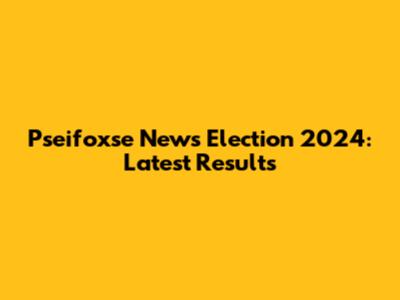 Pseifoxse News Election 2024: Latest Results