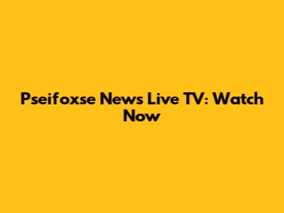 Pseifoxse News Live TV: Watch Now