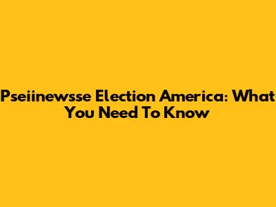 Pseiinewsse Election America: What You Need To Know