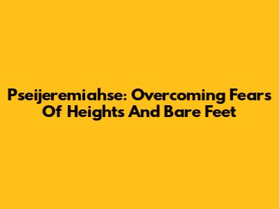 Pseijeremiahse: Overcoming Fears Of Heights And Bare Feet