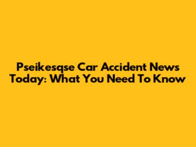 Pseikesqse Car Accident News Today: What You Need To Know