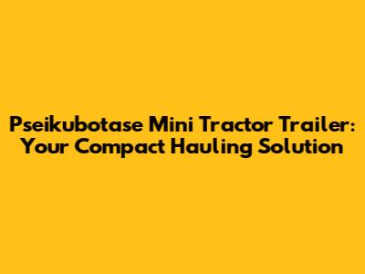 Pseikubotase Mini Tractor Trailer: Your Compact Hauling Solution