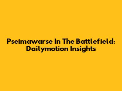 Pseimawarse In The Battlefield: Dailymotion Insights