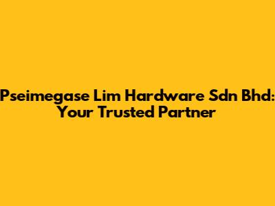 Pseimegase Lim Hardware Sdn Bhd: Your Trusted Partner