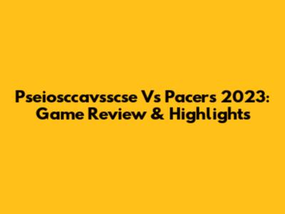 Pseiosccavsscse Vs Pacers 2023: Game Review & Highlights