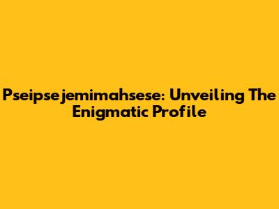 Pseipsejemimahsese: Unveiling The Enigmatic Profile