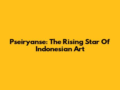 Pseiryanse: The Rising Star Of Indonesian Art