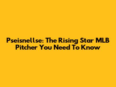 Pseisnellse: The Rising Star MLB Pitcher You Need To Know
