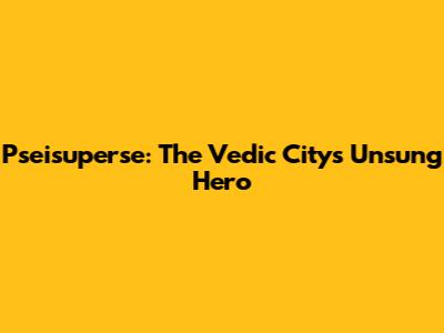 Pseisuperse: The Vedic City's Unsung Hero