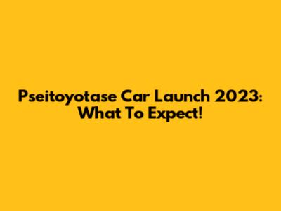 Pseitoyotase Car Launch 2023: What To Expect!