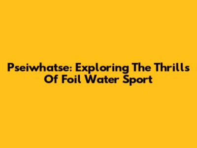 Pseiwhatse: Exploring The Thrills Of Foil Water Sport