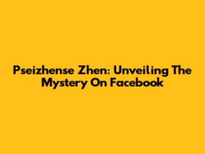 Pseizhense Zhen: Unveiling The Mystery On Facebook