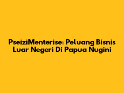 PseiziMenterise: Peluang Bisnis Luar Negeri Di Papua Nugini