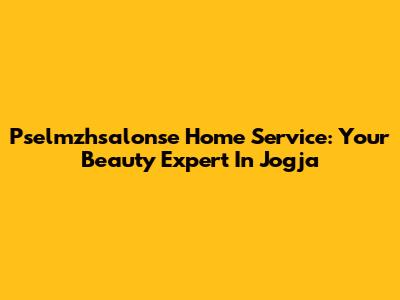 Pselmzhsalonse Home Service: Your Beauty Expert In Jogja