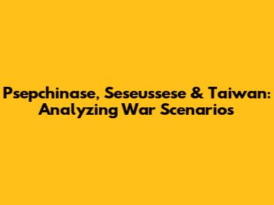 Psepchinase, Seseussese & Taiwan: Analyzing War Scenarios