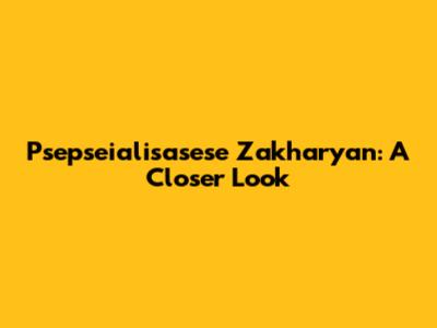 Psepseialisasese Zakharyan: A Closer Look