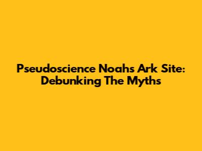 Pseudoscience Noah's Ark Site: Debunking The Myths