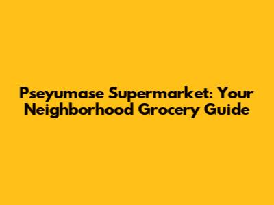 Pseyumase Supermarket: Your Neighborhood Grocery Guide