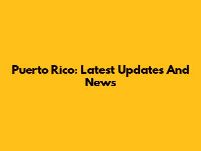 Puerto Rico: Latest Updates And News