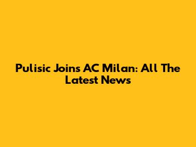 Pulisic Joins AC Milan: All The Latest News