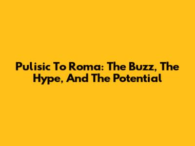 Pulisic To Roma: The Buzz, The Hype, And The Potential